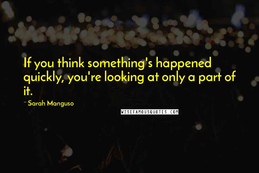 Sarah Manguso Quotes: If you think something's happened quickly, you're looking at only a part of it.