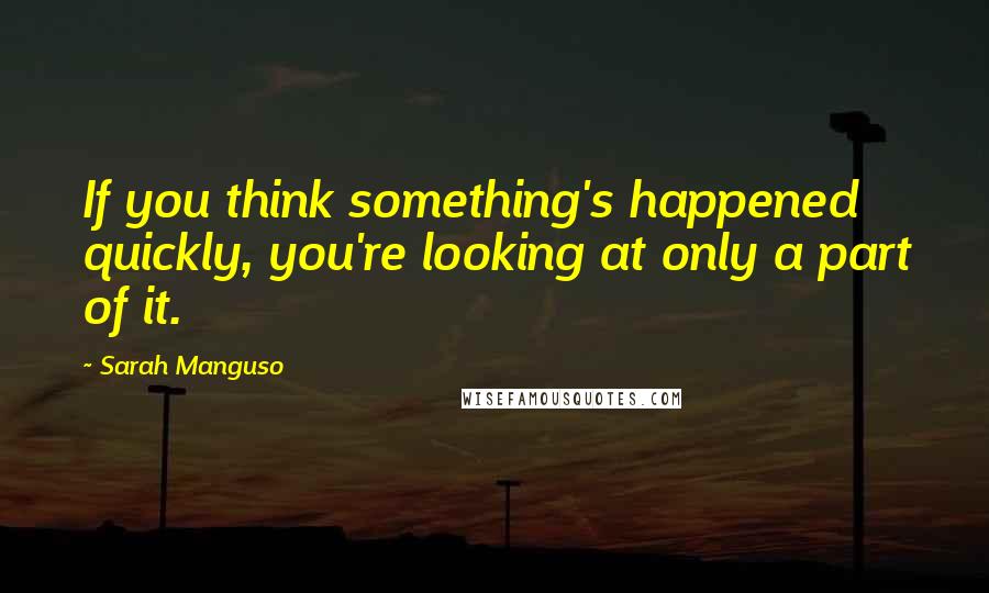 Sarah Manguso Quotes: If you think something's happened quickly, you're looking at only a part of it.