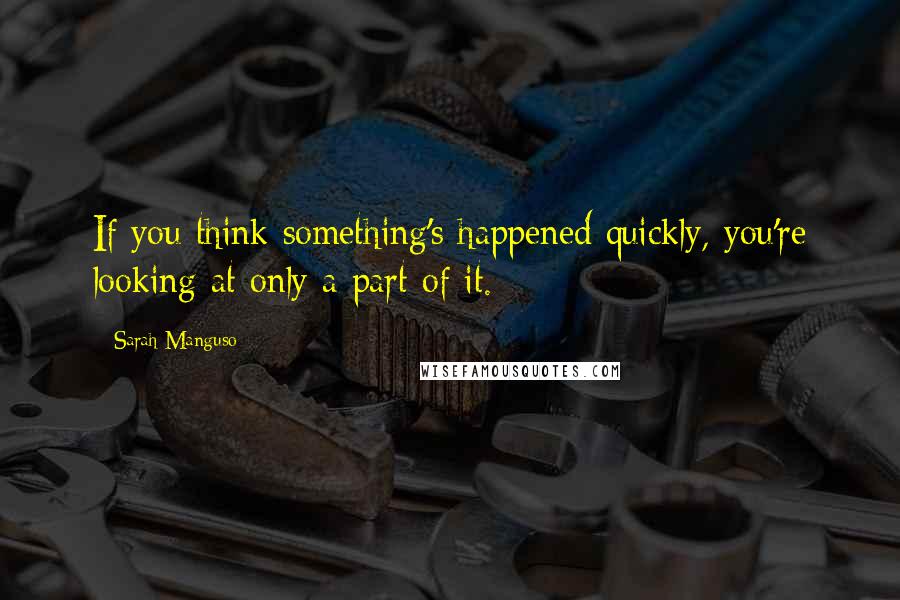 Sarah Manguso Quotes: If you think something's happened quickly, you're looking at only a part of it.