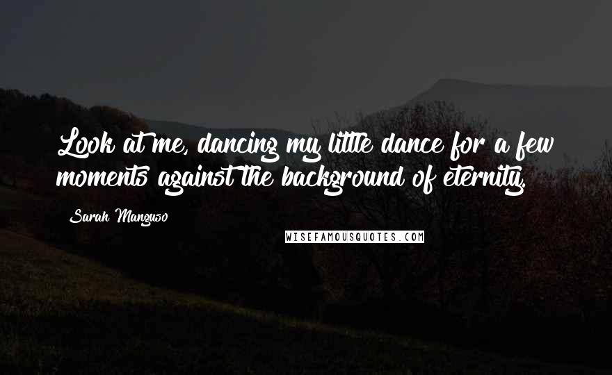 Sarah Manguso Quotes: Look at me, dancing my little dance for a few moments against the background of eternity.