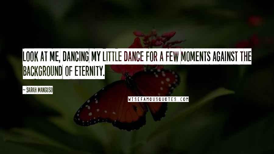 Sarah Manguso Quotes: Look at me, dancing my little dance for a few moments against the background of eternity.