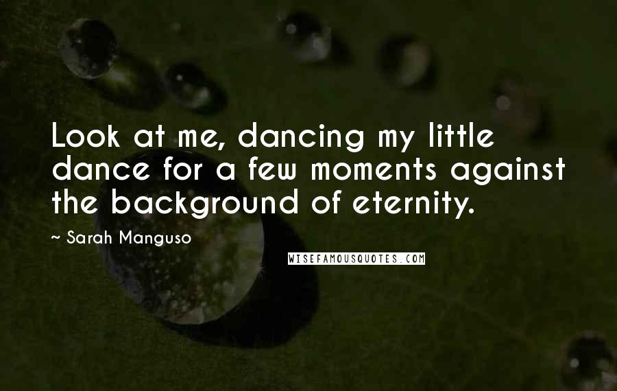 Sarah Manguso Quotes: Look at me, dancing my little dance for a few moments against the background of eternity.