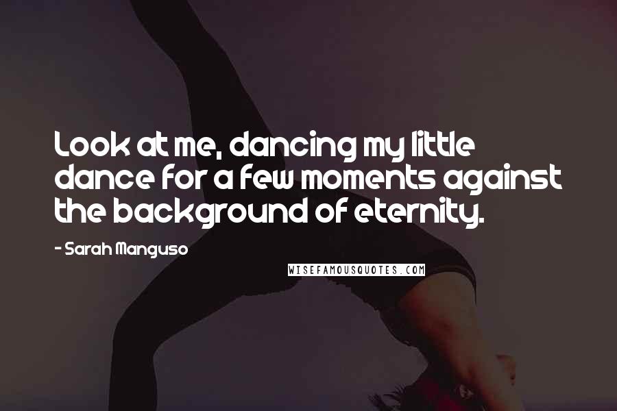 Sarah Manguso Quotes: Look at me, dancing my little dance for a few moments against the background of eternity.