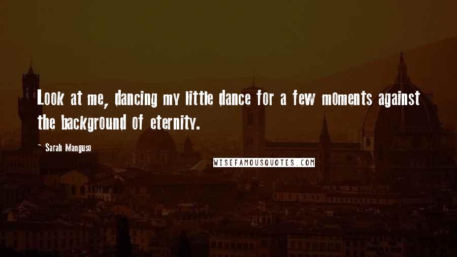 Sarah Manguso Quotes: Look at me, dancing my little dance for a few moments against the background of eternity.