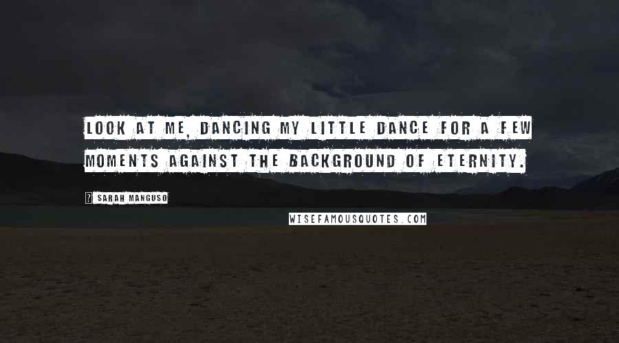 Sarah Manguso Quotes: Look at me, dancing my little dance for a few moments against the background of eternity.