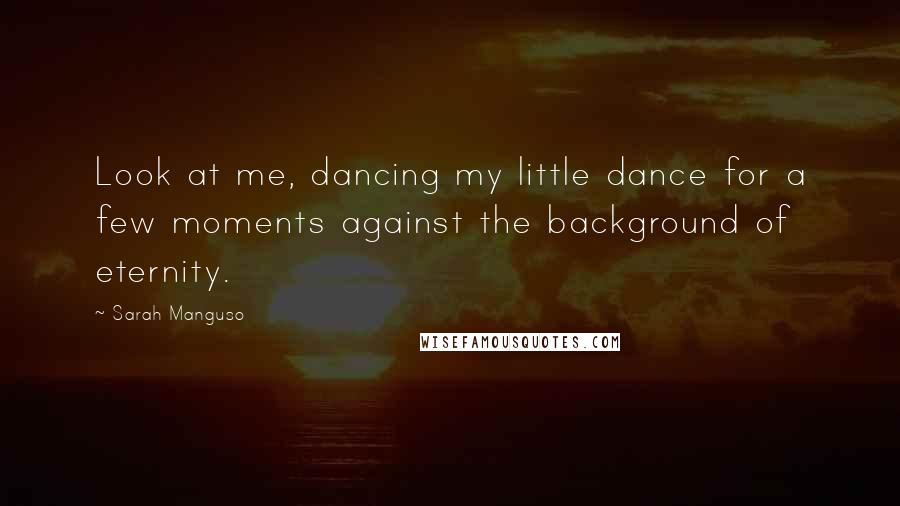Sarah Manguso Quotes: Look at me, dancing my little dance for a few moments against the background of eternity.
