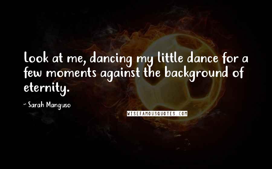 Sarah Manguso Quotes: Look at me, dancing my little dance for a few moments against the background of eternity.