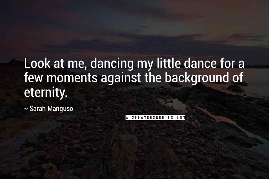 Sarah Manguso Quotes: Look at me, dancing my little dance for a few moments against the background of eternity.