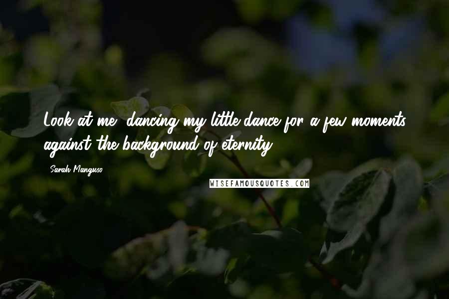 Sarah Manguso Quotes: Look at me, dancing my little dance for a few moments against the background of eternity.