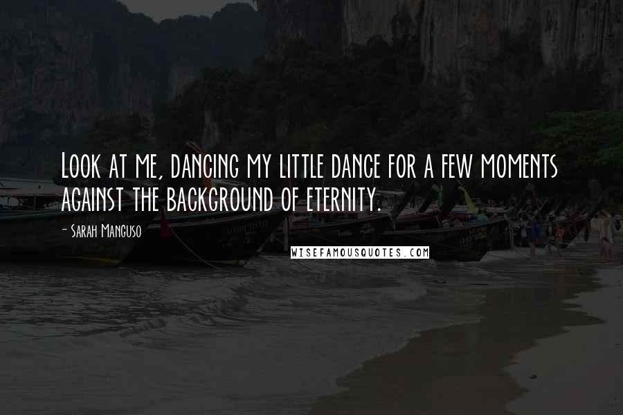 Sarah Manguso Quotes: Look at me, dancing my little dance for a few moments against the background of eternity.