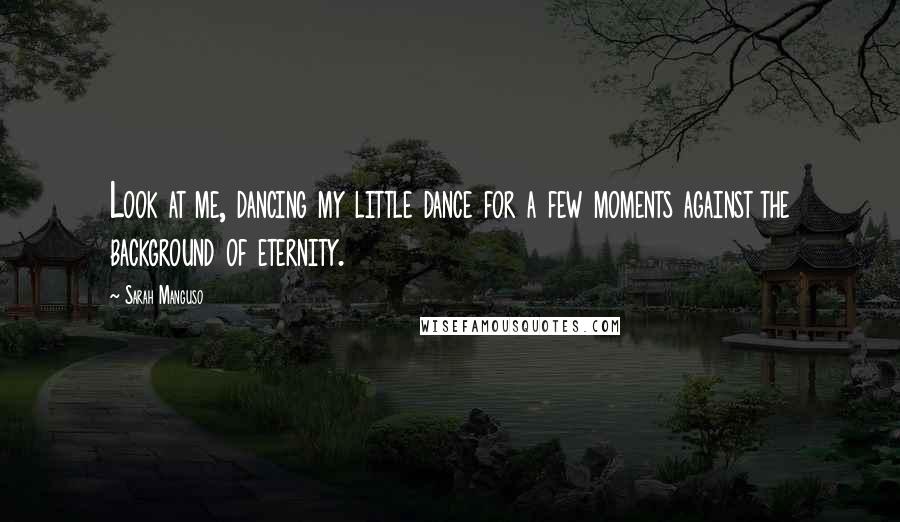 Sarah Manguso Quotes: Look at me, dancing my little dance for a few moments against the background of eternity.