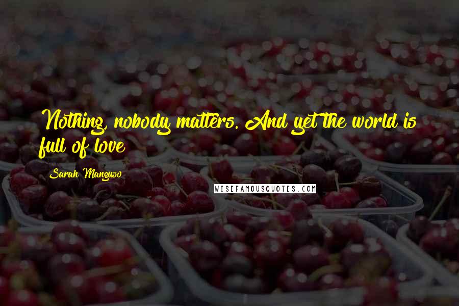 Sarah Manguso Quotes: Nothing, nobody matters. And yet the world is full of love