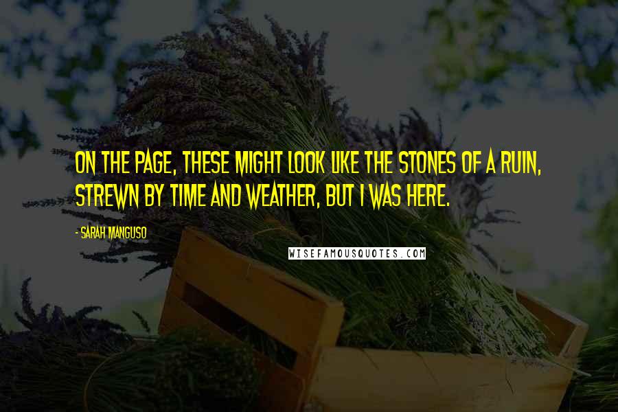 Sarah Manguso Quotes: On the page, these might look like the stones of a ruin, strewn by time and weather, but I was here.