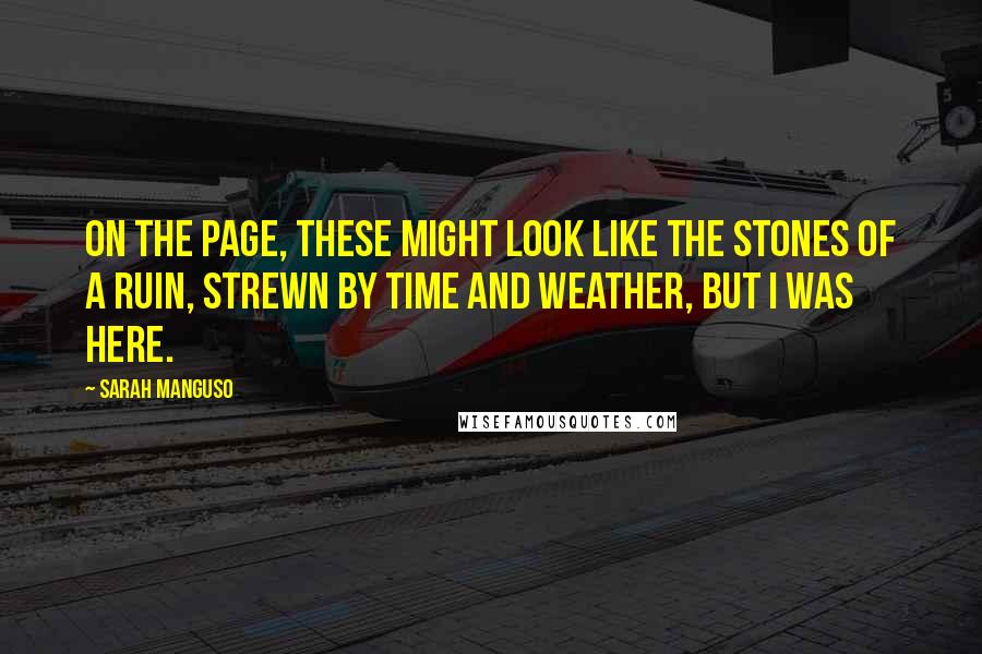 Sarah Manguso Quotes: On the page, these might look like the stones of a ruin, strewn by time and weather, but I was here.