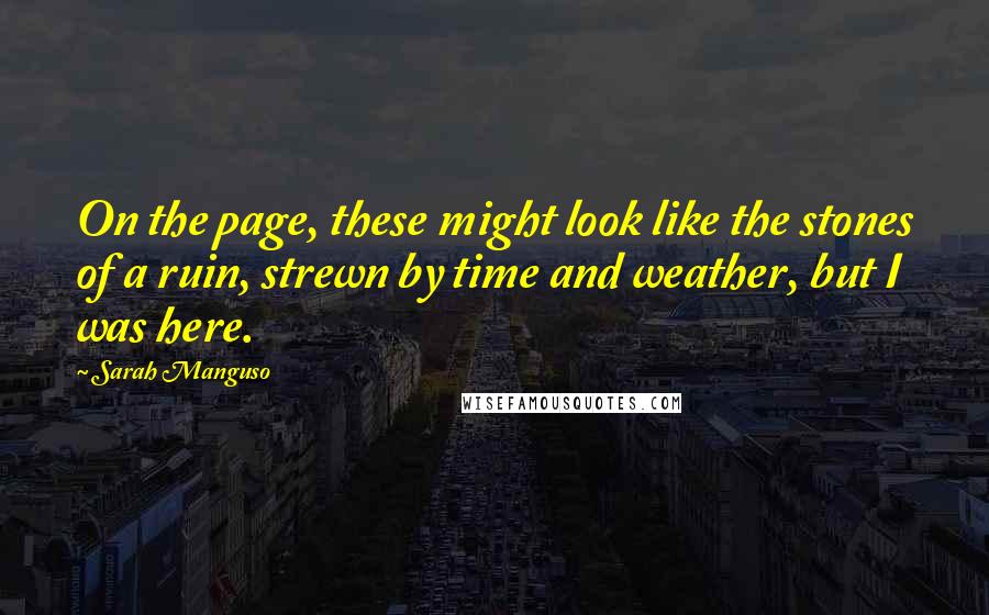 Sarah Manguso Quotes: On the page, these might look like the stones of a ruin, strewn by time and weather, but I was here.