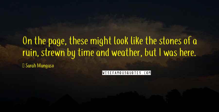 Sarah Manguso Quotes: On the page, these might look like the stones of a ruin, strewn by time and weather, but I was here.