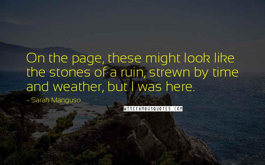 Sarah Manguso Quotes: On the page, these might look like the stones of a ruin, strewn by time and weather, but I was here.