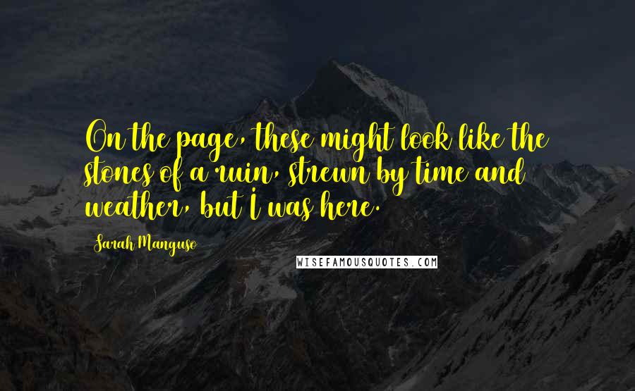 Sarah Manguso Quotes: On the page, these might look like the stones of a ruin, strewn by time and weather, but I was here.