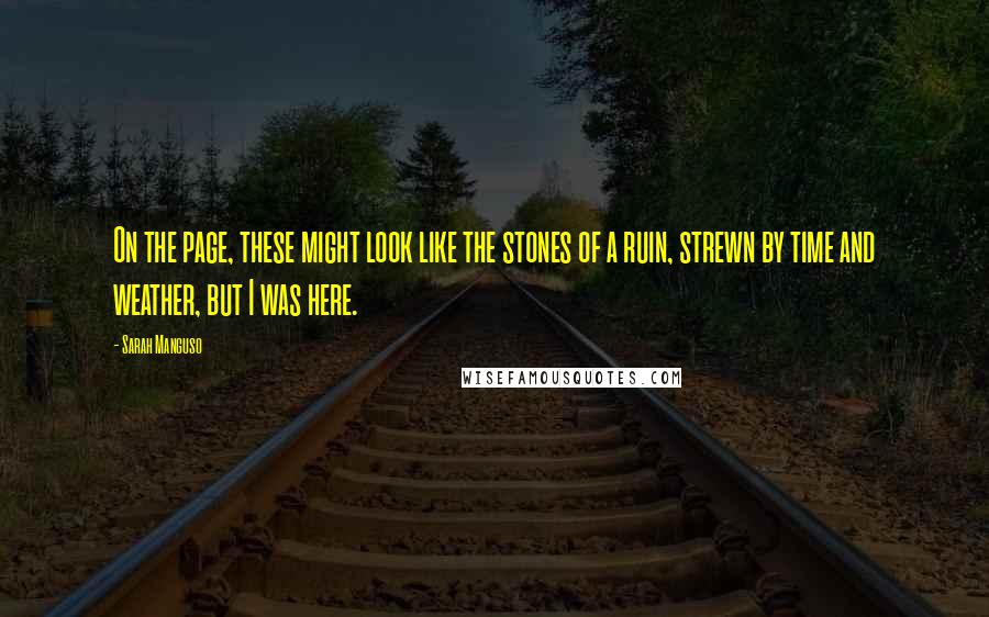 Sarah Manguso Quotes: On the page, these might look like the stones of a ruin, strewn by time and weather, but I was here.
