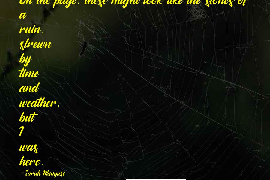 Sarah Manguso Quotes: On the page, these might look like the stones of a ruin, strewn by time and weather, but I was here.