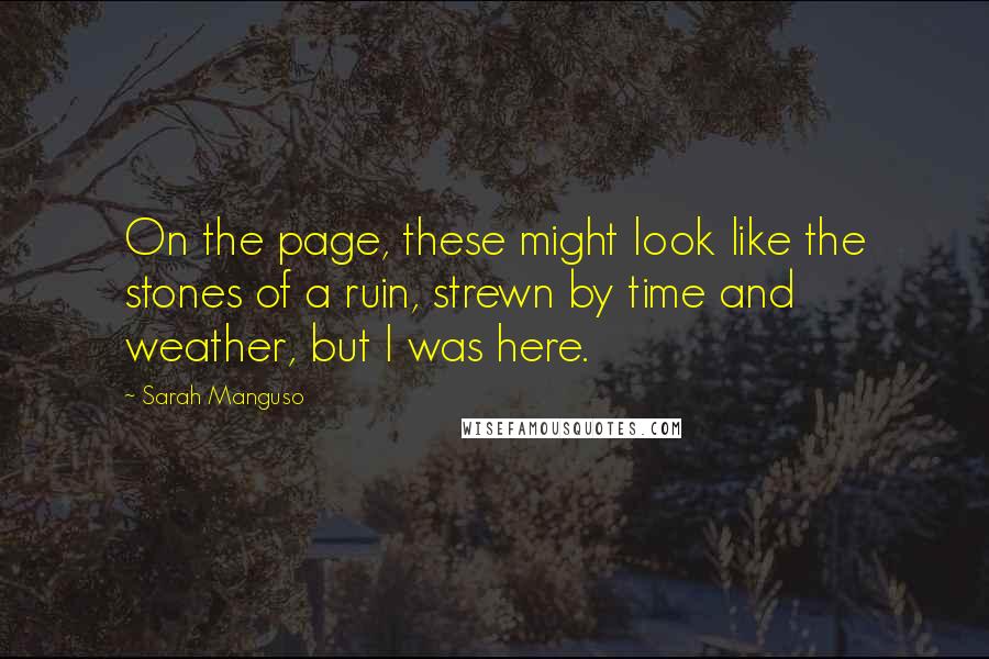 Sarah Manguso Quotes: On the page, these might look like the stones of a ruin, strewn by time and weather, but I was here.