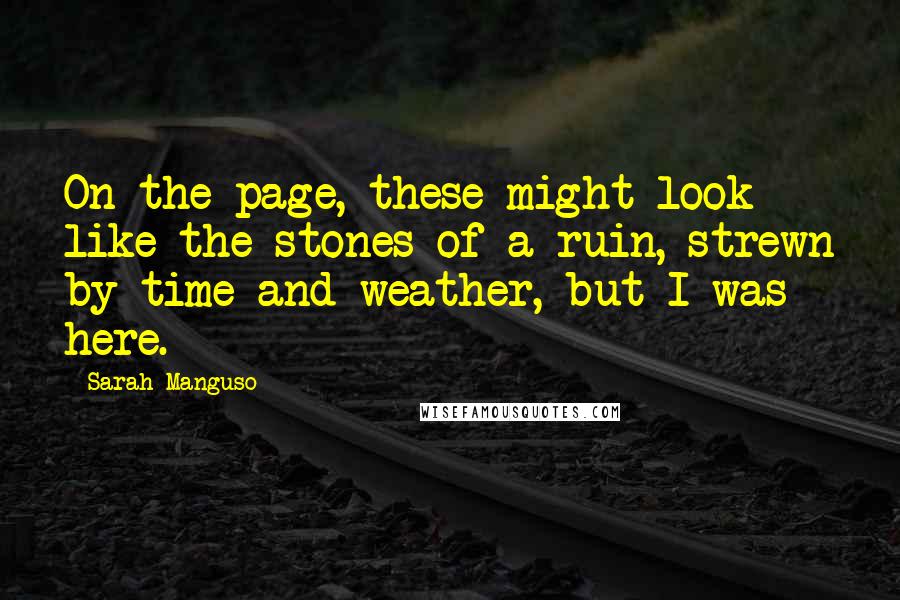 Sarah Manguso Quotes: On the page, these might look like the stones of a ruin, strewn by time and weather, but I was here.