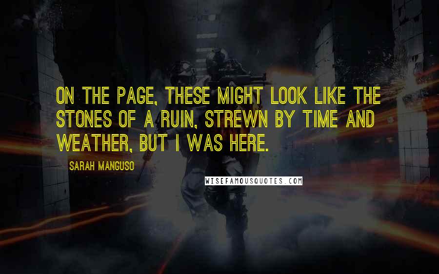 Sarah Manguso Quotes: On the page, these might look like the stones of a ruin, strewn by time and weather, but I was here.