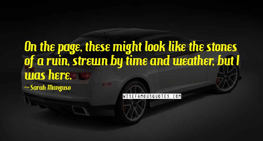 Sarah Manguso Quotes: On the page, these might look like the stones of a ruin, strewn by time and weather, but I was here.