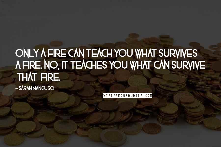 Sarah Manguso Quotes: Only a fire can teach you what survives a fire. No, it teaches you what can survive that fire.