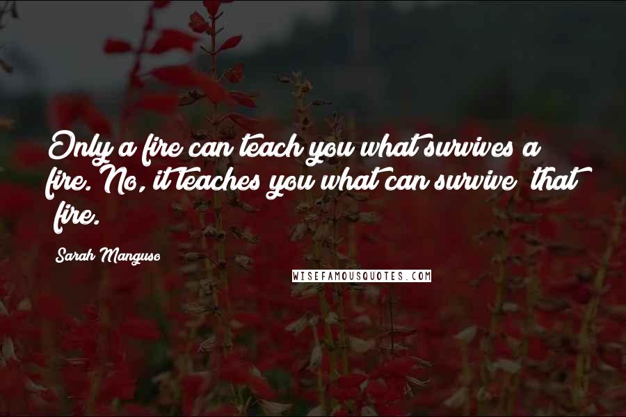 Sarah Manguso Quotes: Only a fire can teach you what survives a fire. No, it teaches you what can survive that fire.