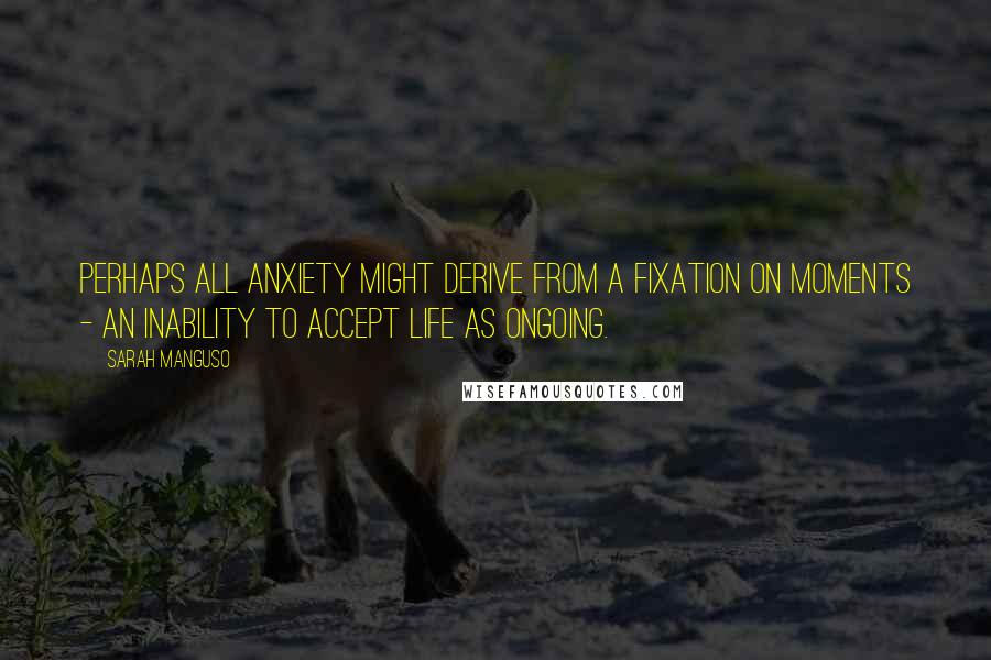 Sarah Manguso Quotes: Perhaps all anxiety might derive from a fixation on moments - an inability to accept life as ongoing.