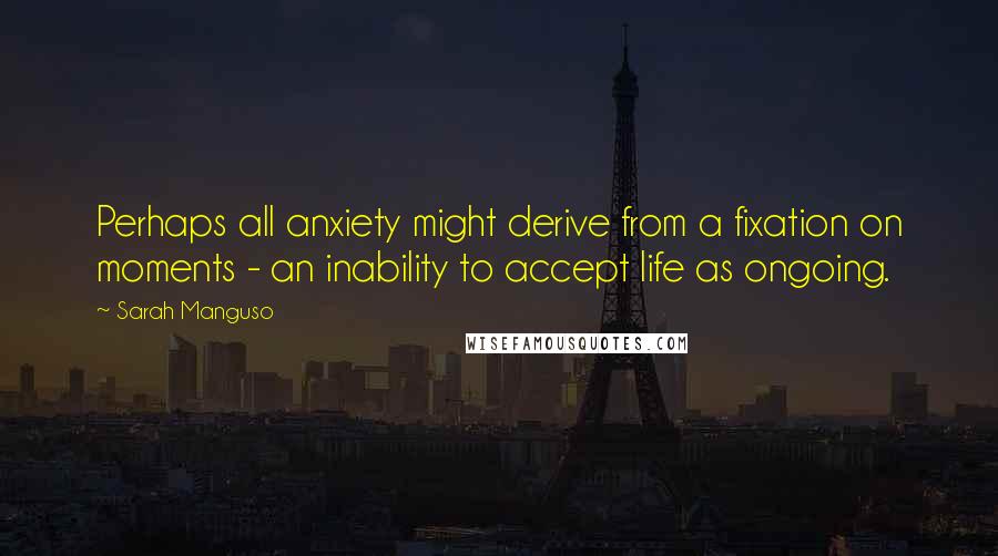 Sarah Manguso Quotes: Perhaps all anxiety might derive from a fixation on moments - an inability to accept life as ongoing.