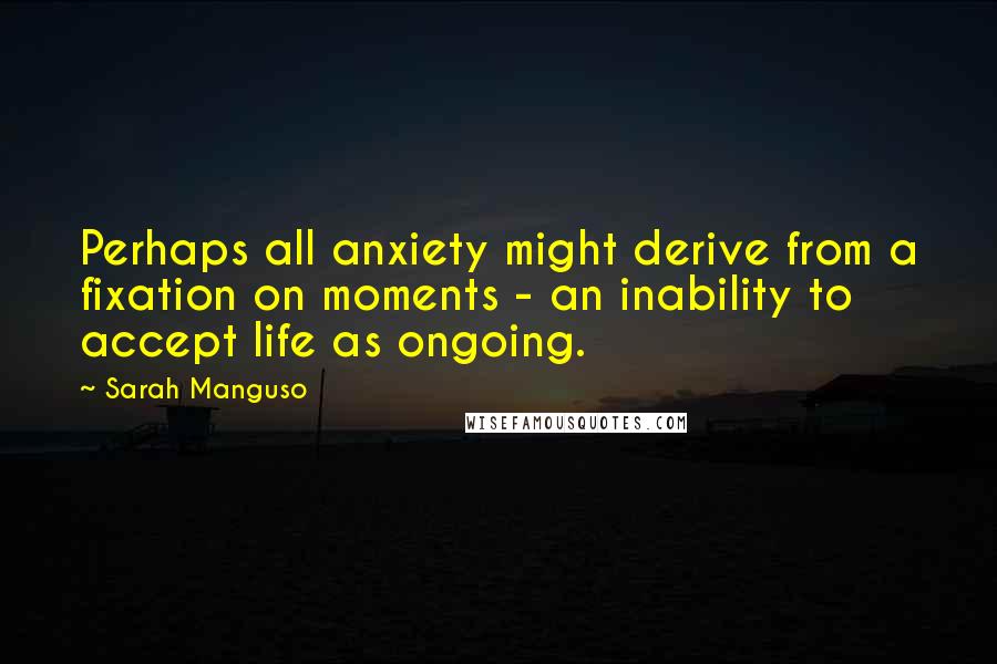 Sarah Manguso Quotes: Perhaps all anxiety might derive from a fixation on moments - an inability to accept life as ongoing.