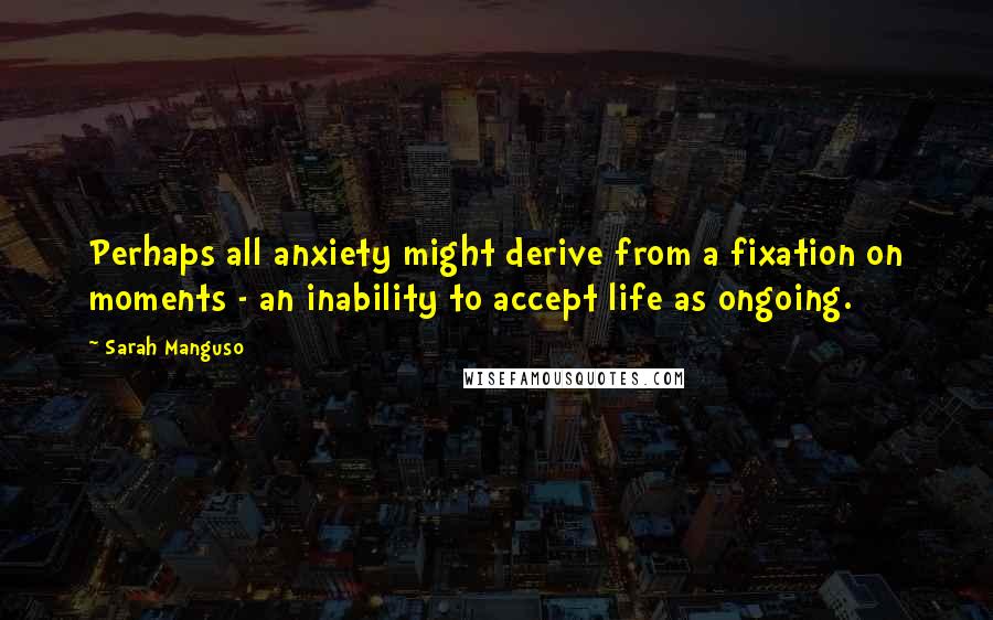 Sarah Manguso Quotes: Perhaps all anxiety might derive from a fixation on moments - an inability to accept life as ongoing.