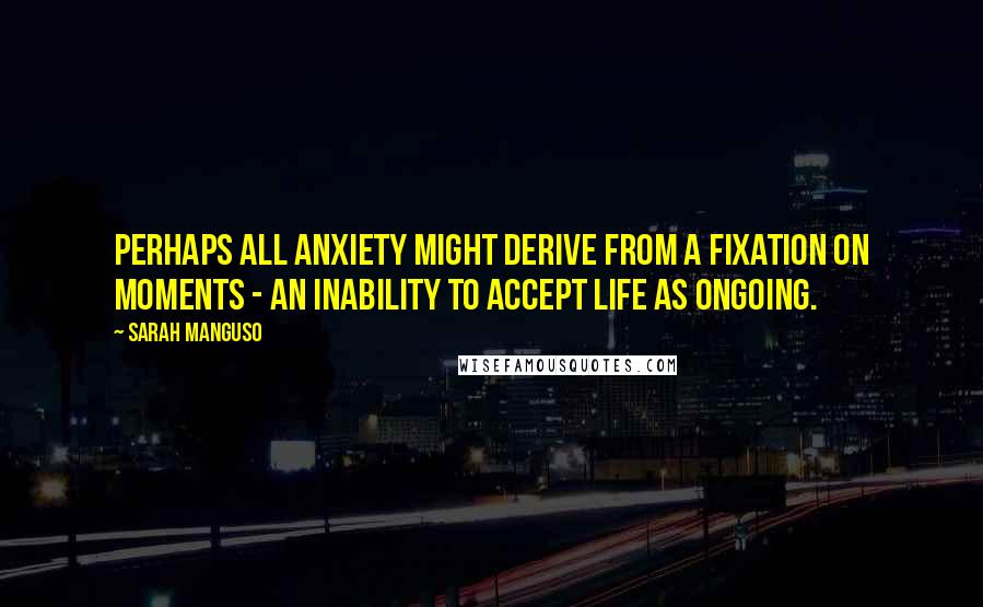 Sarah Manguso Quotes: Perhaps all anxiety might derive from a fixation on moments - an inability to accept life as ongoing.