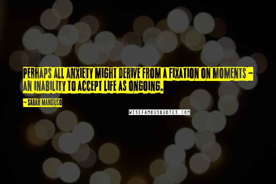 Sarah Manguso Quotes: Perhaps all anxiety might derive from a fixation on moments - an inability to accept life as ongoing.