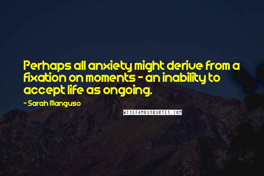 Sarah Manguso Quotes: Perhaps all anxiety might derive from a fixation on moments - an inability to accept life as ongoing.