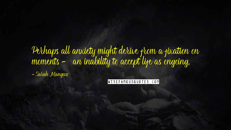 Sarah Manguso Quotes: Perhaps all anxiety might derive from a fixation on moments - an inability to accept life as ongoing.