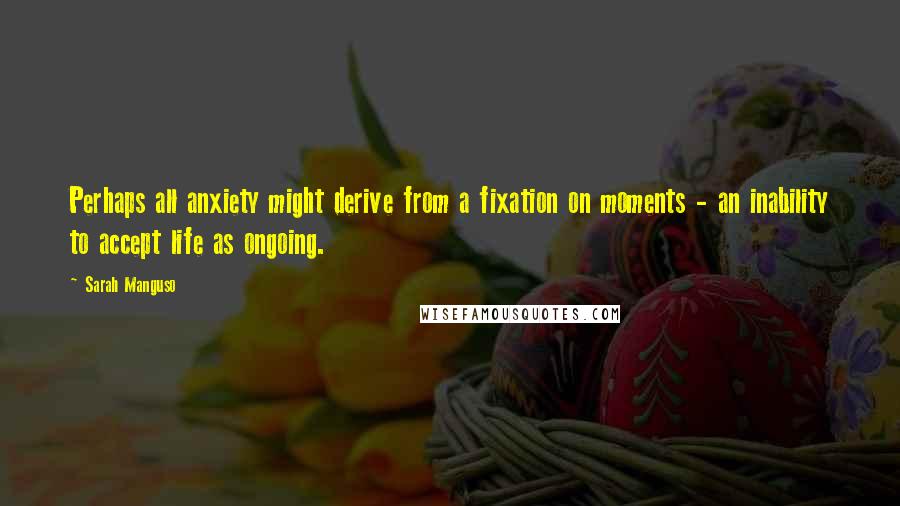 Sarah Manguso Quotes: Perhaps all anxiety might derive from a fixation on moments - an inability to accept life as ongoing.