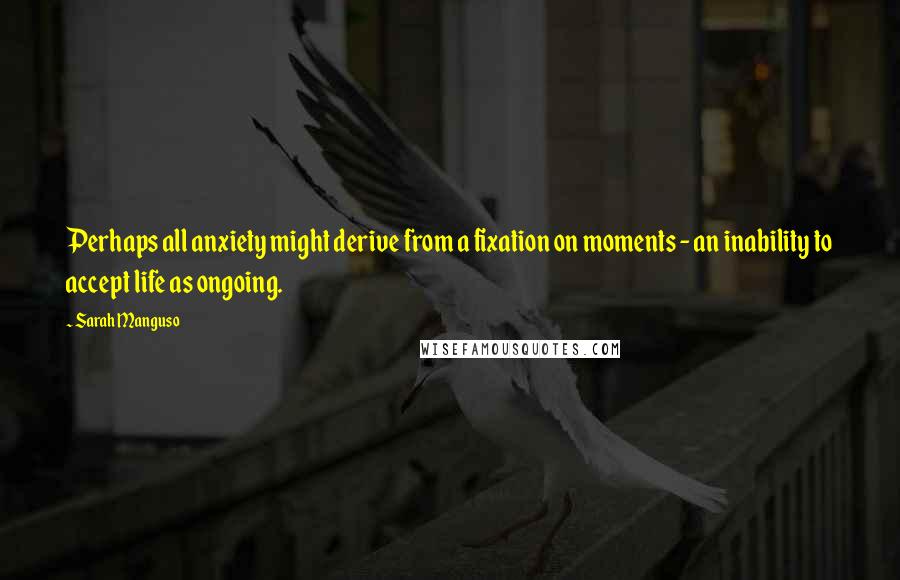 Sarah Manguso Quotes: Perhaps all anxiety might derive from a fixation on moments - an inability to accept life as ongoing.