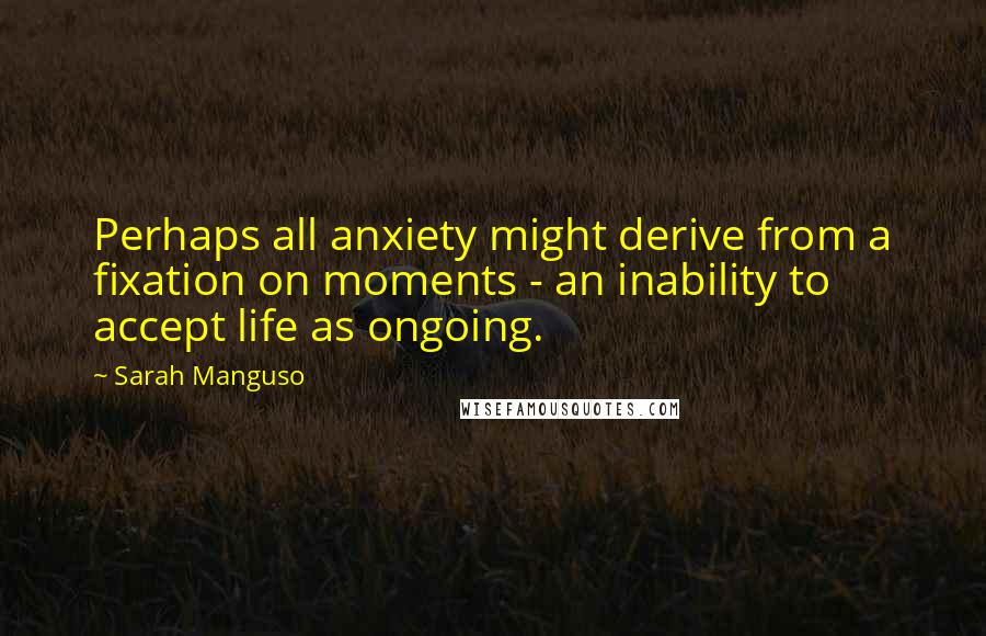 Sarah Manguso Quotes: Perhaps all anxiety might derive from a fixation on moments - an inability to accept life as ongoing.