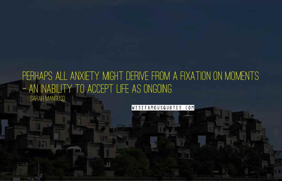 Sarah Manguso Quotes: Perhaps all anxiety might derive from a fixation on moments - an inability to accept life as ongoing.