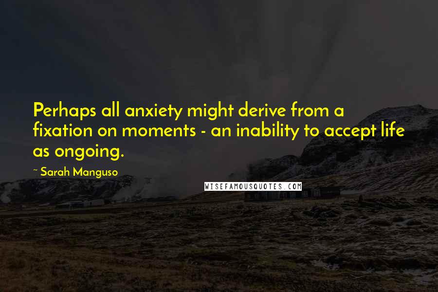 Sarah Manguso Quotes: Perhaps all anxiety might derive from a fixation on moments - an inability to accept life as ongoing.