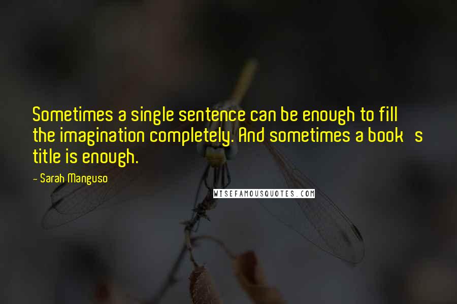 Sarah Manguso Quotes: Sometimes a single sentence can be enough to fill the imagination completely. And sometimes a book's title is enough.