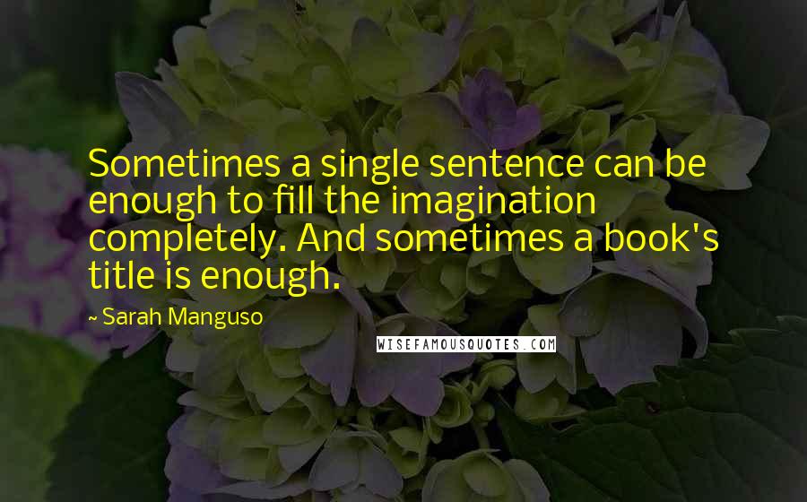 Sarah Manguso Quotes: Sometimes a single sentence can be enough to fill the imagination completely. And sometimes a book's title is enough.