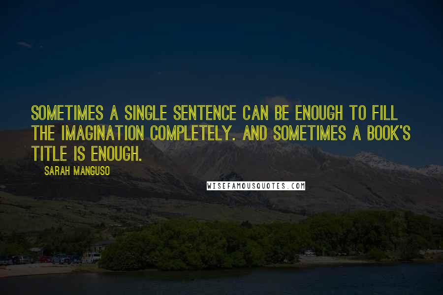 Sarah Manguso Quotes: Sometimes a single sentence can be enough to fill the imagination completely. And sometimes a book's title is enough.