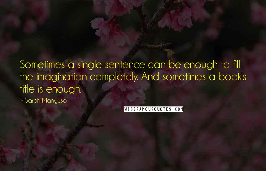 Sarah Manguso Quotes: Sometimes a single sentence can be enough to fill the imagination completely. And sometimes a book's title is enough.