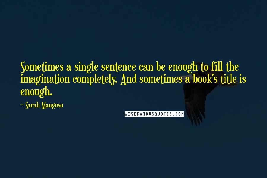 Sarah Manguso Quotes: Sometimes a single sentence can be enough to fill the imagination completely. And sometimes a book's title is enough.