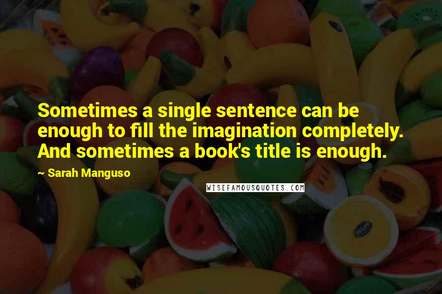 Sarah Manguso Quotes: Sometimes a single sentence can be enough to fill the imagination completely. And sometimes a book's title is enough.