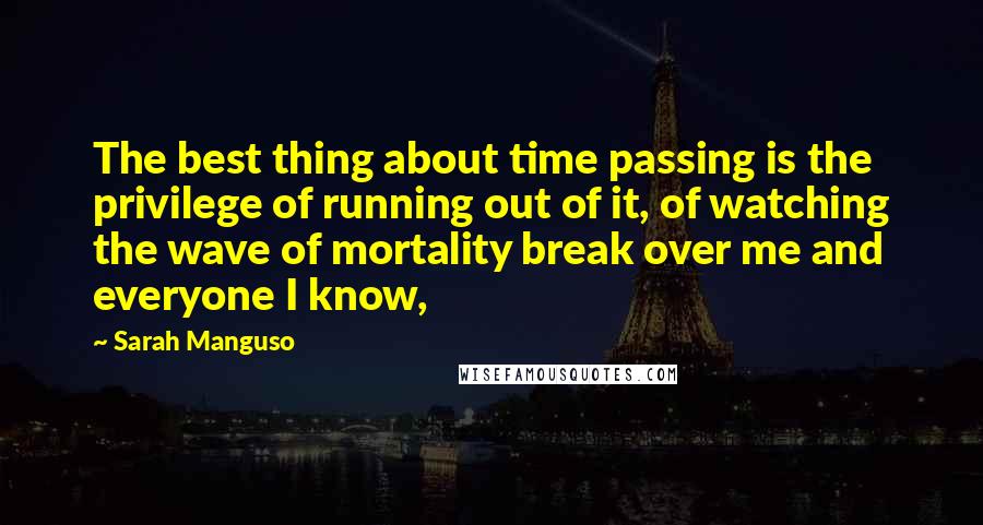 Sarah Manguso Quotes: The best thing about time passing is the privilege of running out of it, of watching the wave of mortality break over me and everyone I know,